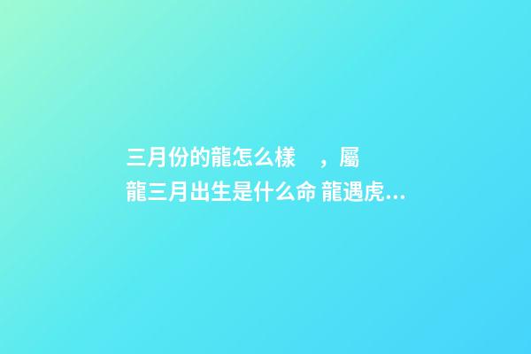 三月份的龍怎么樣，屬龍三月出生是什么命 龍遇虎年2022每月運勢如何-第1張-觀點-玄機派